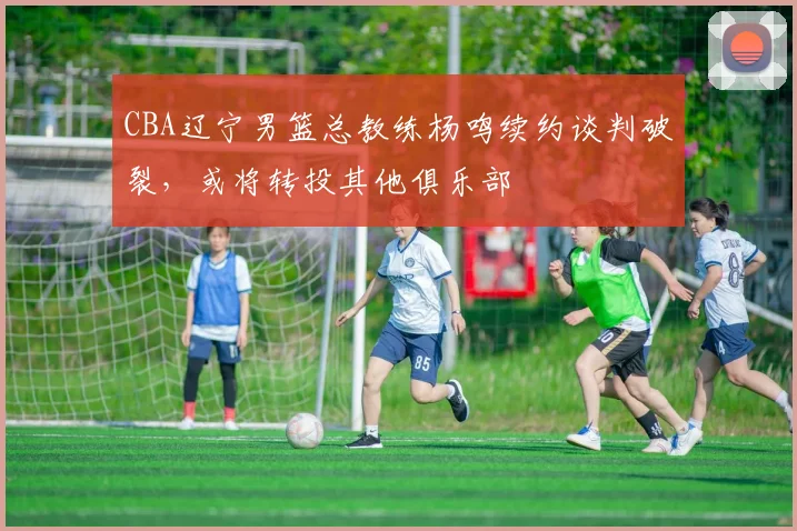 CBA辽宁男篮总教练杨鸣续约谈判破裂，或将转投其他俱乐部