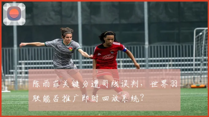 陈雨菲关键分遭司线误判，世界羽联能否推广即时回放系统？