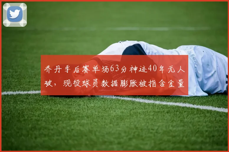 乔丹季后赛单场63分神迹40年无人破，现役球员数据膨胀被指含金量低