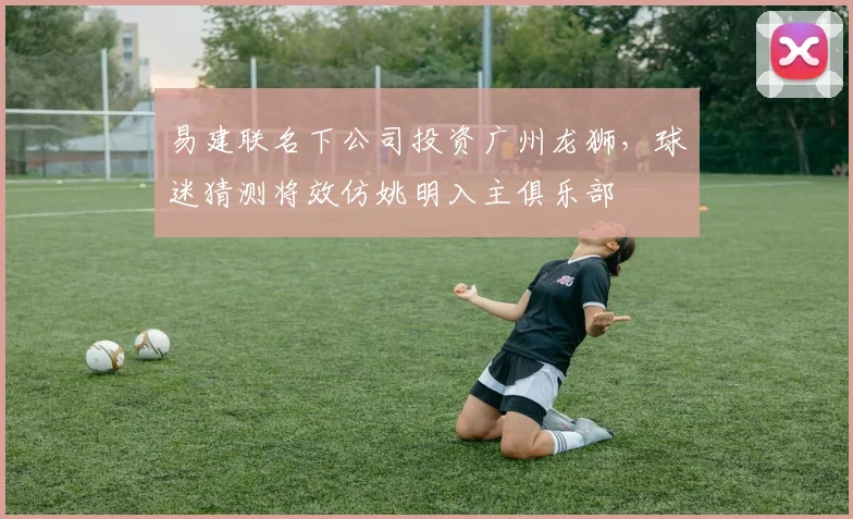 易建联名下公司投资广州龙狮，球迷猜测将效仿姚明入主俱乐部