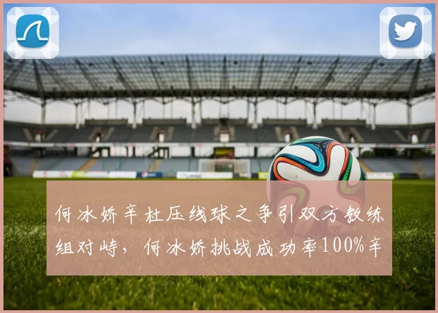 何冰娇辛杜压线球之争引双方教练组对峙，何冰娇挑战成功率100%辛杜0%