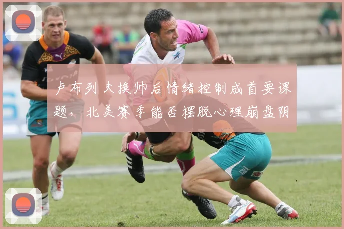 卢布列夫换帅后情绪控制成首要课题，北美赛季能否摆脱心理崩盘阴影？